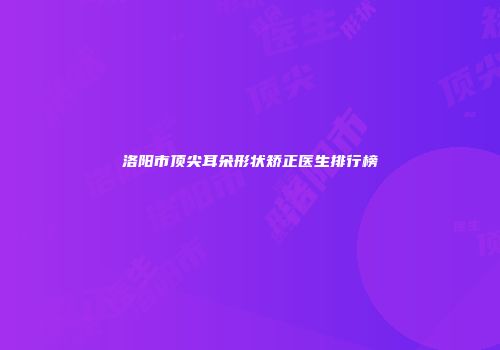 洛阳市顶尖耳朵形状矫正医生排行榜