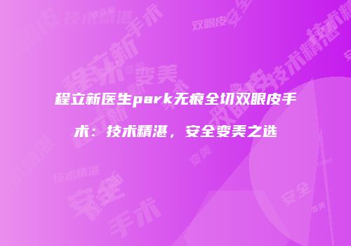 程立新医生park无痕全切双眼皮手术：技术精湛，安全变美之选