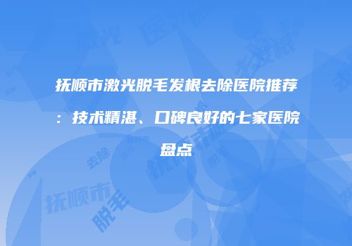 抚顺市激光脱毛发根去除医院推荐：技术精湛、口碑良好的七家医院盘点