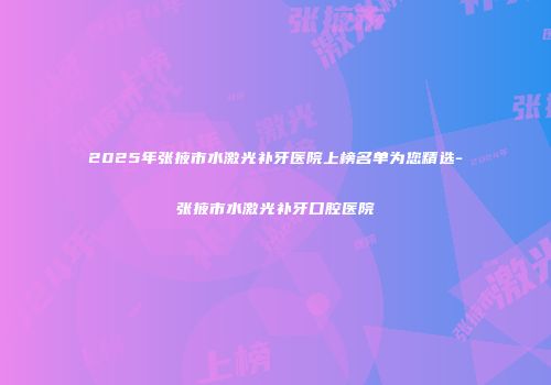 2025年张掖市水激光补牙医院上榜名单为您精选-张掖市水激光补牙口腔医院