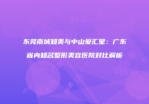 东莞南城知美与中山爱汇星：广东省内知名整形美容医院对比解析