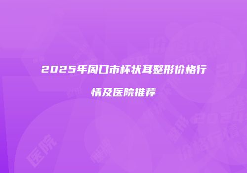 2025年周口市杯状耳整形价格行情及医院推荐