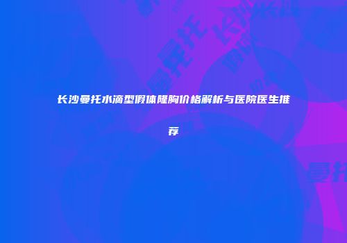 长沙曼托水滴型假体隆胸价格解析与医院医生推荐