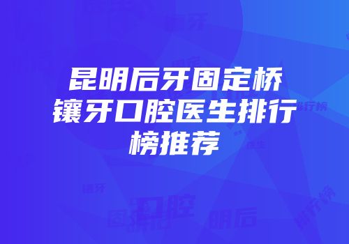 昆明后牙固定桥镶牙口腔医生排行榜推荐