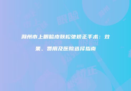 滁州市上眼睑皮肤松弛矫正手术：效果、费用及医院选择指南