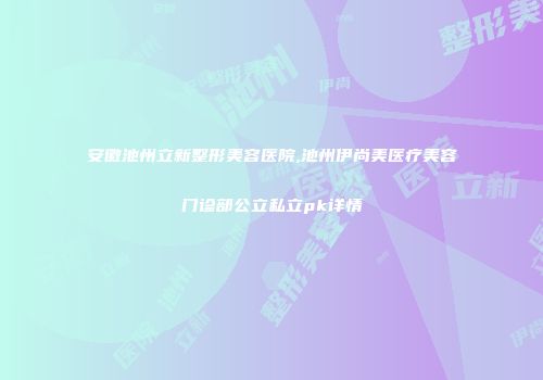 安徽池州立新整形美容医院,池州伊尚美医疗美容门诊部公立私立pk详情