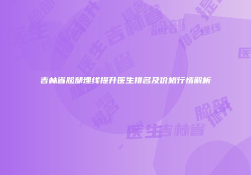 吉林省脸部埋线提升医生排名及价格行情解析