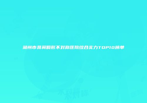 湖州市鼻翼畸形不对称医院综合实力TOP10榜单
