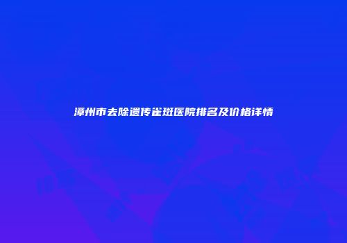 漳州市去除遗传雀斑医院排名及价格详情