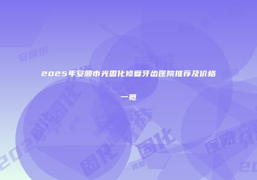 2025年安顺市光固化修复牙齿医院推荐及价格一览