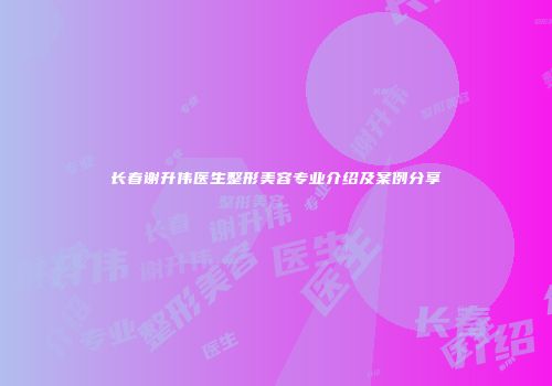 长春谢升伟医生整形美容专业介绍及案例分享