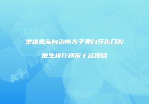 楚雄彝族自治州光子美白牙齿口腔医生排行榜前十名揭晓