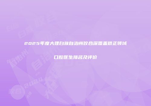 2025年度大理白族自治州咬合深覆盖矫正领域口腔医生排名及评价