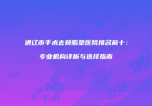 通辽市手术去颊脂垫医院排名前十：专业机构详析与选择指南