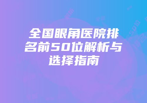 全国眼角医院排名前50位解析与选择指南