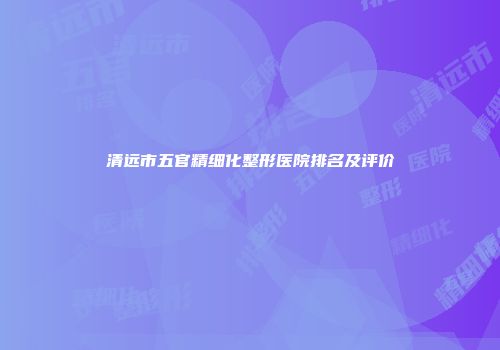 清远市五官精细化整形医院排名及评价