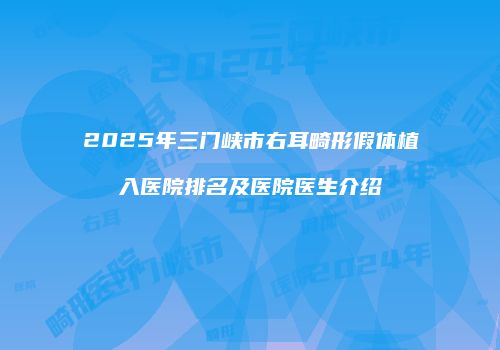 2025年三门峡市右耳畸形假体植入医院排名及医院医生介绍