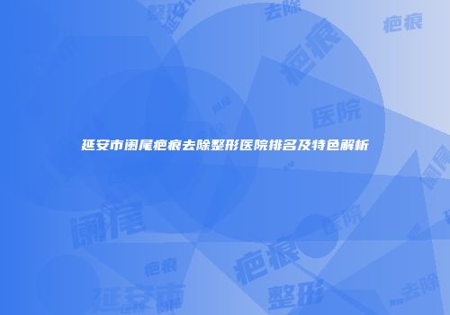 延安市阑尾疤痕去除整形医院排名及特色解析