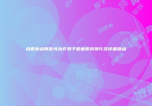 合肥市点阵激光治疗鼻子痘疤医院排行及详细盘点