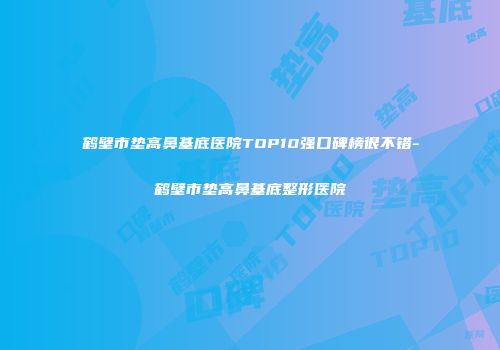 鹤壁市垫高鼻基底医院TOP10强口碑榜很不错-鹤壁市垫高鼻基底整形医院