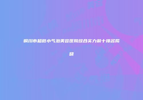 铜川市超微小气泡美容医院综合实力前十排名揭晓