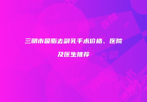 三明市吸脂去副乳手术价格、医院及医生推荐