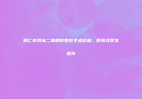 铜仁市耳朵二度畸形整形手术价格、医院及医生推荐