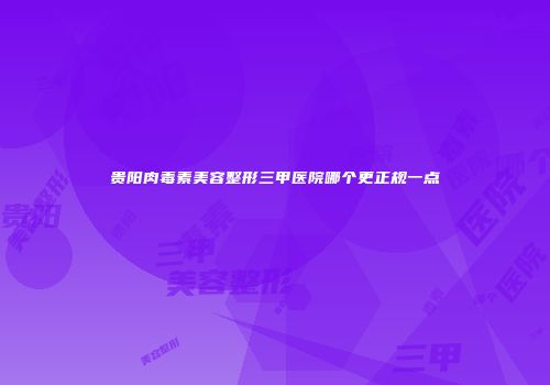 贵阳肉毒素美容整形三甲医院哪个更正规一点
