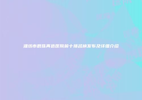 潍坊市唇珠再造医院前十排名榜发布及详细介绍