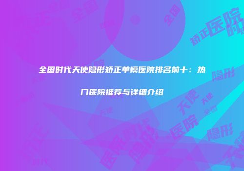 全国时代天使隐形矫正单模医院排名前十：热门医院推荐与详细介绍