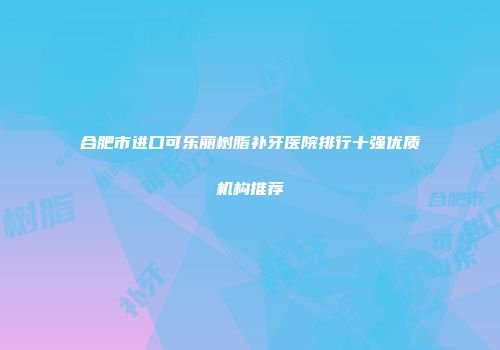 合肥市进口可乐丽树脂补牙医院排行十强优质机构推荐