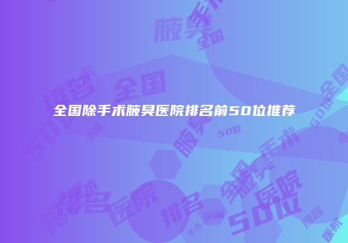全国除手术腋臭医院排名前50位推荐