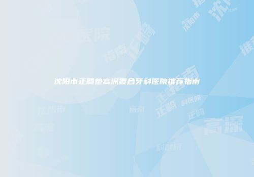 沈阳市正畸垫高深覆合牙科医院推荐指南