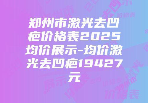 郑州市激光去凹疤价格表2025均价展示-均价激光去凹疤19427元
