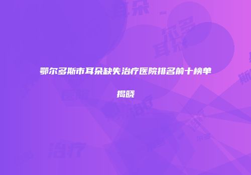 鄂尔多斯市耳朵缺失治疗医院排名前十榜单揭晓