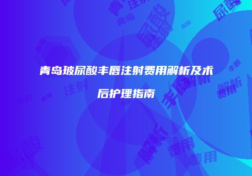 青岛玻尿酸丰唇注射费用解析及术后护理指南