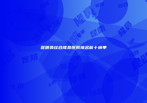 昆明鼻综合隆鼻医院排名前十榜单