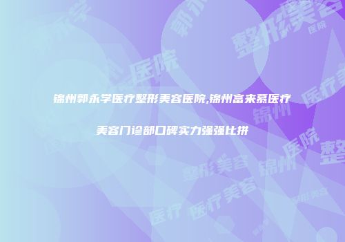 锦州郭永学医疗整形美容医院,锦州富来慕医疗美容门诊部口碑实力强强比拼