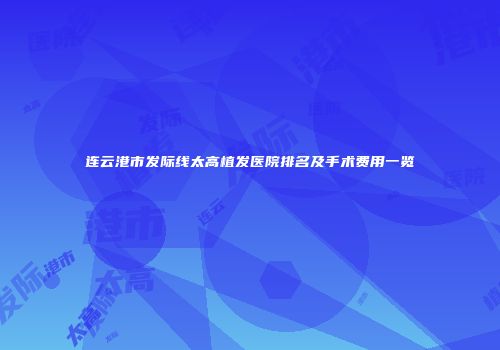 连云港市发际线太高植发医院排名及手术费用一览