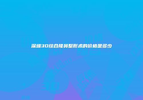 深圳3D综合隆鼻整形术的价格是多少