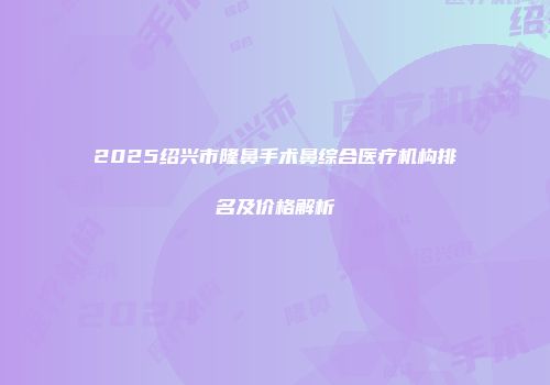 2025绍兴市隆鼻手术鼻综合医疗机构排名及价格解析