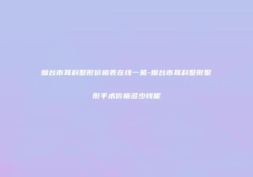烟台市耳科整形价格表在线一览-烟台市耳科整形整形手术价格多少钱呢