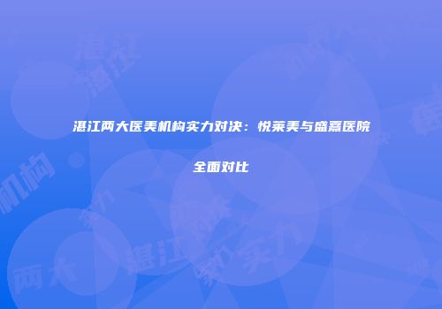湛江两大医美机构实力对决：悦莱美与盛熹医院全面对比