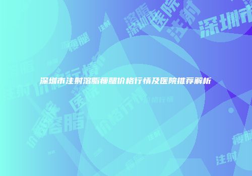 深圳市注射溶脂瘦腿价格行情及医院推荐解析