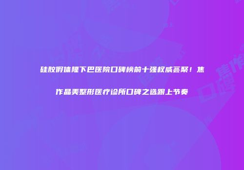 硅胶假体隆下巴医院口碑榜前十强权威荟聚！焦作晶美整形医疗诊所口碑之选跟上节奏