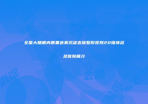 全国大腿根内侧黑色素沉淀去除整形医院20强排名及医院简介