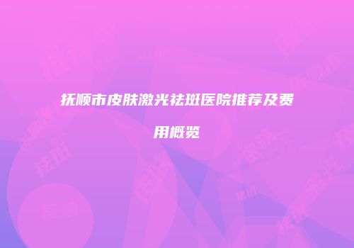 抚顺市皮肤激光祛斑医院推荐及费用概览