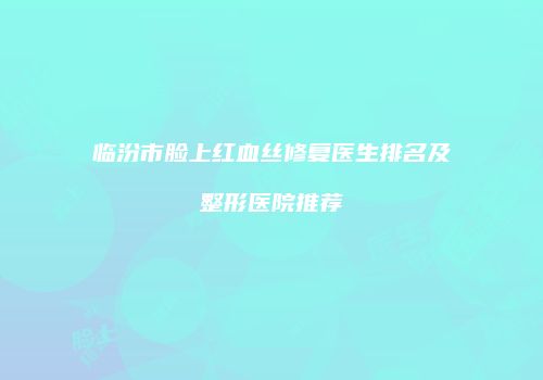 临汾市脸上红血丝修复医生排名及整形医院推荐