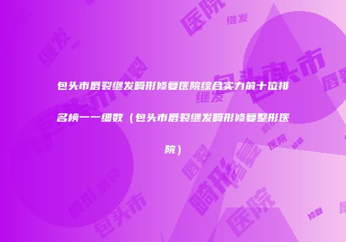 包头市唇裂继发畸形修复医院综合实力前十位排名榜一一细数（包头市唇裂继发畸形修复整形医院）