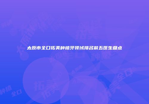 太原市全口拓美种植牙领域排名前五医生盘点